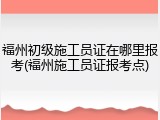 福州初级施工员证在哪里报考(福州施工员证报考点)