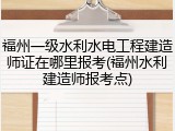 福州一级水利水电工程建造师证在哪里报考(福州水利建造师报考点)