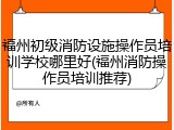 福州初级消防设施操作员培训学校哪里好(福州消防操作员培训推荐)