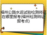 福州公路水运试验检测师证在哪里报考(福州检测师证报考点)