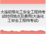 大连初级化工安全工程师考试时间地点及费用(大连化工安全工程师考试)