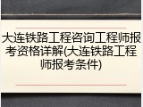 大连铁路工程咨询工程师报考资格详解(大连铁路工程师报考条件)
