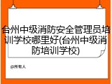 台州中级消防安全管理员培训学校哪里好(台州中级消防培训学校)