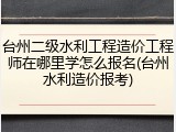 台州二级水利工程造价工程师在哪里学怎么报名(台州水利造价报考)