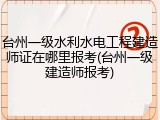 台州一级水利水电工程建造师证在哪里报考(台州一级建造师报考)