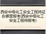 西安中级化工安全工程师证在哪里报考(西安中级化工安全工程师报考)