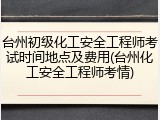 台州初级化工安全工程师考试时间地点及费用(台州化工安全工程师考情)