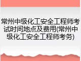 常州中级化工安全工程师考试时间地点及费用(常州中级化工安全工程师考务)