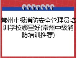 常州中级消防安全管理员培训学校哪里好(常州中级消防培训推荐)