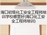 海口初级化工安全工程师培训学校哪里好(海口化工安全工程师培训)