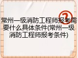 常州一级消防工程师报考需要什么具体条件(常州一级消防工程师报考条件)