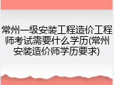 常州一级安装工程造价工程师考试需要什么学历(常州安装造价师学历要求)