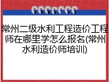 常州二级水利工程造价工程师在哪里学怎么报名(常州水利造价师培训)