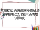 常州初级消防设施操作员培训学校哪里好(常州消防培训推荐)