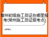 常州初级施工员证在哪里报考(常州施工员证报考点)