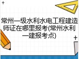 常州一级水利水电工程建造师证在哪里报考(常州水利一建报考点)