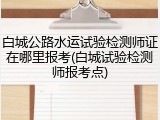 白城公路水运试验检测师证在哪里报考(白城试验检测师报考点)