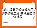 白城初级消防设施操作员培训学校哪里好(白城消防培训推荐)