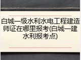 白城一级水利水电工程建造师证在哪里报考(白城一建水利报考点)