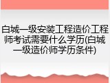 白城一级安装工程造价工程师考试需要什么学历(白城一级造价师学历条件)