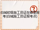 白城初级施工员证在哪里报考(白城施工员证报考点)
