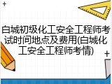 白城初级化工安全工程师考试时间地点及费用(白城化工安全工程师考情)