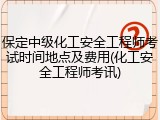 保定中级化工安全工程师考试时间地点及费用(化工安全工程师考讯)