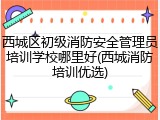 西城区初级消防安全管理员培训学校哪里好(西城消防培训优选)