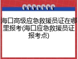 海口高级应急救援员证在哪里报考(海口应急救援员证报考点)