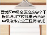 西城区中级金属冶炼安全工程师培训学校哪里好(西城中级冶炼安全工程师培训)