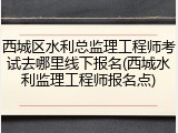 西城区水利总监理工程师考试去哪里线下报名(西城水利监理工程师报名点)