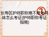 长寿区护师职称难不难考具体怎么考证(护师职称考证指南)