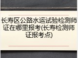 长寿区公路水运试验检测师证在哪里报考(长寿检测师证报考点)