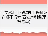 西安水利工程监理工程师证在哪里报考(西安水利监理报考点)