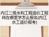 内江二级水利工程造价工程师在哪里学怎么报名(内江水工造价报考)