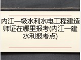 内江一级水利水电工程建造师证在哪里报考(内江一建水利报考点)