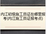 内江初级施工员证在哪里报考(内江施工员证报考点)