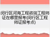 闵行区河海工程咨询工程师证在哪里报考(闵行区工程师证报考点)