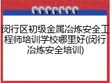 闵行区初级金属冶炼安全工程师培训学校哪里好(闵行冶炼安全培训)
