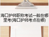 海口护师职称考试一般在哪里考(海口护师考点在哪)