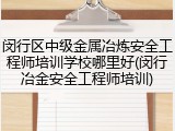 闵行区中级金属冶炼安全工程师培训学校哪里好(闵行冶金安全工程师培训)