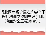 河北区中级金属冶炼安全工程师培训学校哪里好(河北冶金安全工程师培训)