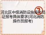 河北区中级消防设施操作员证报考具体要求(河北消防操作员报考)