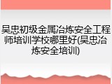 吴忠初级金属冶炼安全工程师培训学校哪里好(吴忠冶炼安全培训)