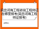 吴忠河海工程咨询工程师证在哪里报考(吴忠河海工程师证报考)