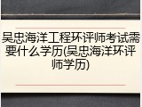 吴忠海洋工程环评师考试需要什么学历(吴忠海洋环评师学历)