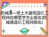防城港一级土木建筑造价工程师在哪里学怎么报名(防城港造价工程师报名)