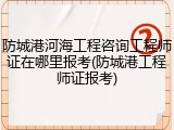 防城港河海工程咨询工程师证在哪里报考(防城港工程师证报考)