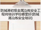 防城港初级金属冶炼安全工程师培训学校哪里好(防城港冶炼安全培训)