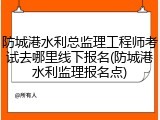 防城港水利总监理工程师考试去哪里线下报名(防城港水利监理报名点)
